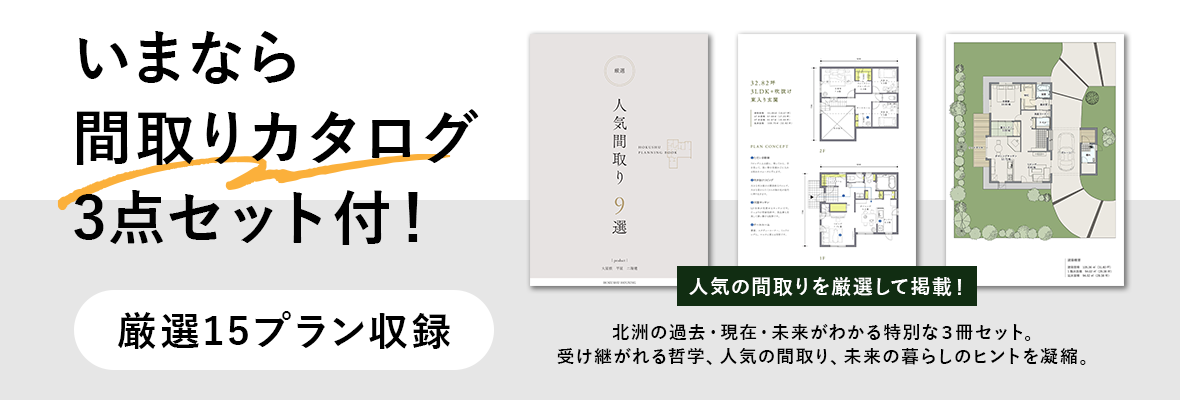 いまなら間取りカタログ3点セット付！北洲の過去・現在・未来がわかる特別な3冊セット。受け継がれる哲学、人気の間取り、未来の暮らしのヒントを凝縮。厳選15プラン収録