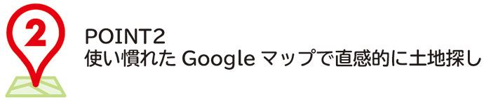 POINT2
使い慣れたGoogleマップで直感的に土地探し