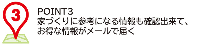 POINT3
家づくりに参考になる情報も確認出来て、お得な情報がメールで届く