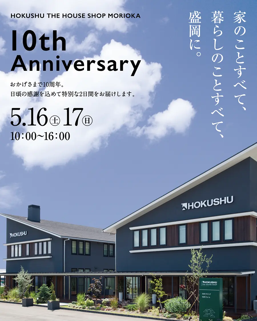 HOKUSHU THE HOUSE SHOP MORIOKA
10th Anniversary
おかげさまで10周年。
日頃の感謝を込めて特別な2日間をお届けします。
5.16（土）17（日）
10:00〜16:00
家のことすべて、
暮らしのことすべて、
盛岡に。
