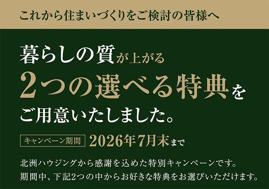 これから住まいづくりをご検討の皆様へ
暮らしの質が上がる
2つの選べる特典をご用意いたしました。
キャンペーン期間2026年7月末まで
北洲ハウジングから感謝を込めた特別キャンペーンです。
期間中、下記の2つの中からお好きな特典をお選びいただけます。
