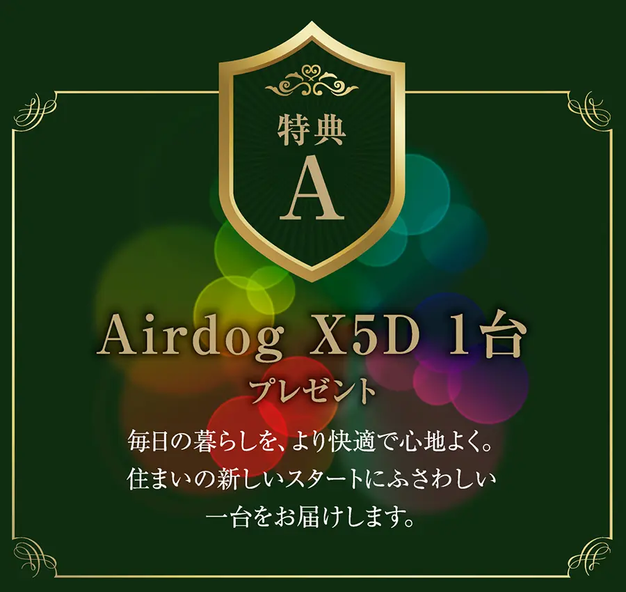 特典A
Airdog X5D 1台 プレゼント
毎日の暮らしを、より快適で心地よく。住まいの新しいスタートにふさわしい一台をお届けします。