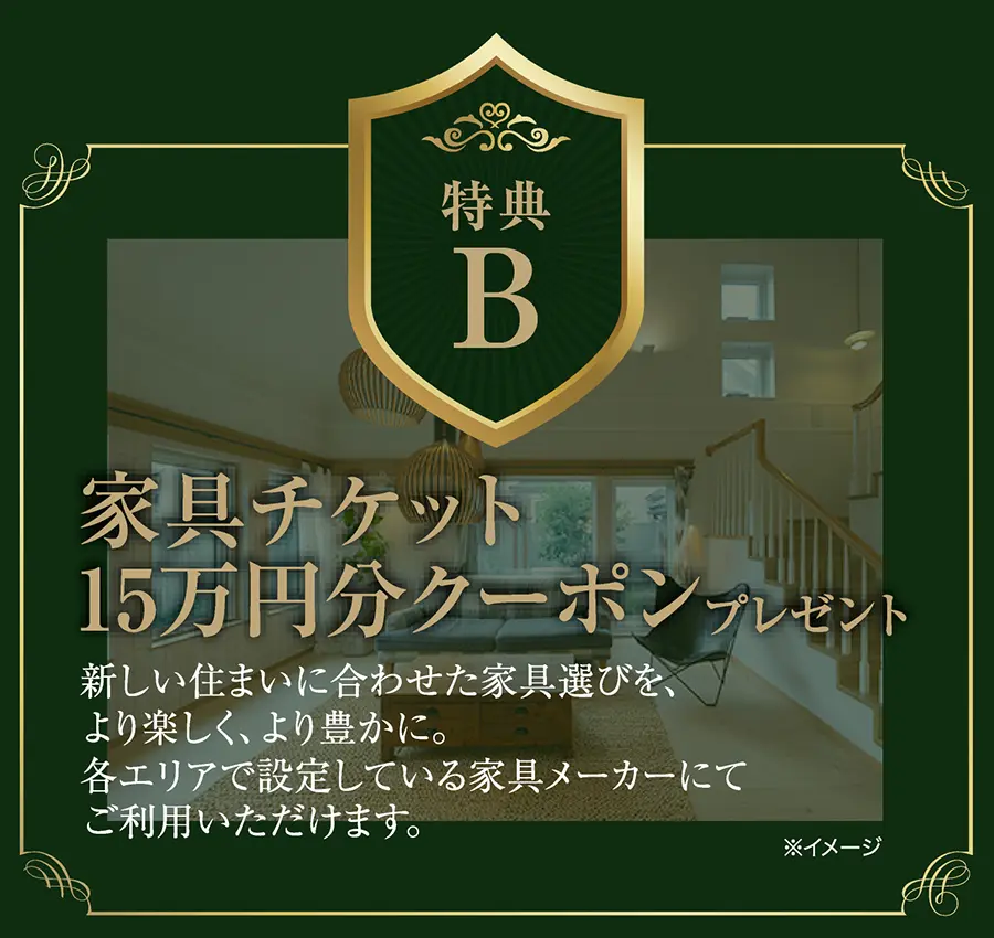 特典B
家具チケット15万円分クーポンプレゼント
新しい住まいに合わせた家具選びを、より楽しく、より豊かに。
各エリアで設定している家具メーカーにてご利用いただけます。